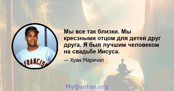 Мы все так близки. Мы кресзными отцом для детей друг друга. Я был лучшим человеком на свадьбе Иисуса.