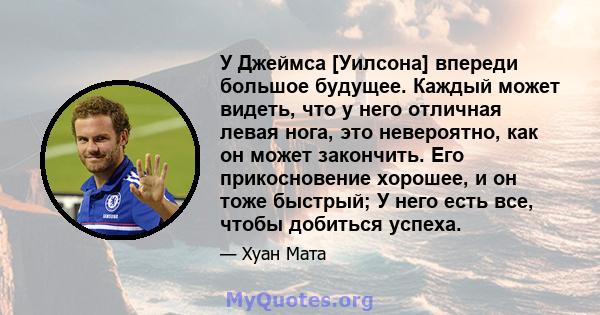 У Джеймса [Уилсона] впереди большое будущее. Каждый может видеть, что у него отличная левая нога, это невероятно, как он может закончить. Его прикосновение хорошее, и он тоже быстрый; У него есть все, чтобы добиться