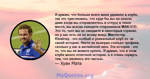 Я думаю, что больше всего меня удивило в клубе, так это чувствовать, что куда бы вы ни пошли, даже когда вы отправляетесь в отпуск в тихое место, вы всегда находите сторонников MAN UTD. Это то, чего вы не ожидаете в