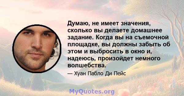 Думаю, не имеет значения, сколько вы делаете домашнее задание. Когда вы на съемочной площадке, вы должны забыть об этом и выбросить в окно и, надеюсь, произойдет немного волшебства.