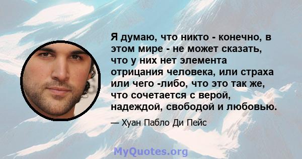 Я думаю, что никто - конечно, в этом мире - не может сказать, что у них нет элемента отрицания человека, или страха или чего -либо, что это так же, что сочетается с верой, надеждой, свободой и любовью.