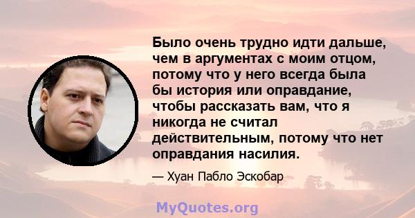 Было очень трудно идти дальше, чем в аргументах с моим отцом, потому что у него всегда была бы история или оправдание, чтобы рассказать вам, что я никогда не считал действительным, потому что нет оправдания насилия.