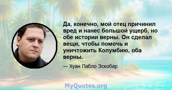 Да, конечно, мой отец причинил вред и нанес большой ущерб, но обе истории верны. Он сделал вещи, чтобы помочь и уничтожить Колумбию, оба верны.