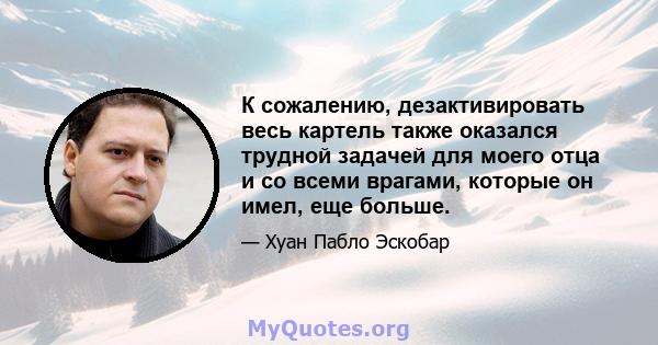 К сожалению, дезактивировать весь картель также оказался трудной задачей для моего отца и со всеми врагами, которые он имел, еще больше.