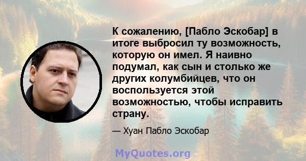 К сожалению, [Пабло Эскобар] в итоге выбросил ту возможность, которую он имел. Я наивно подумал, как сын и столько же других колумбийцев, что он воспользуется этой возможностью, чтобы исправить страну.