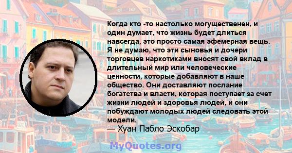 Когда кто -то настолько могущественен, и один думает, что жизнь будет длиться навсегда, это просто самая эфемерная вещь. Я не думаю, что эти сыновья и дочери торговцев наркотиками вносят свой вклад в длительный мир или