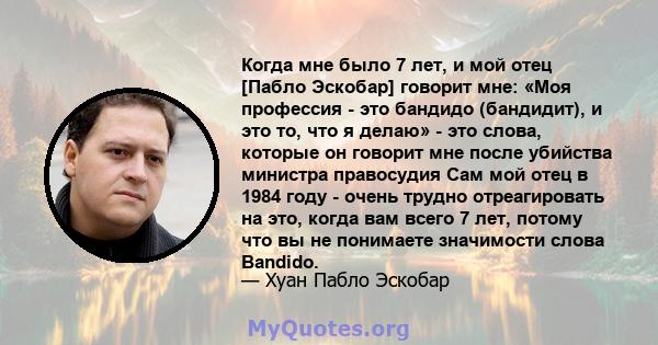 Когда мне было 7 лет, и мой отец [Пабло Эскобар] говорит мне: «Моя профессия - это бандидо (бандидит), и это то, что я делаю» - это слова, которые он говорит мне после убийства министра правосудия Сам мой отец в 1984