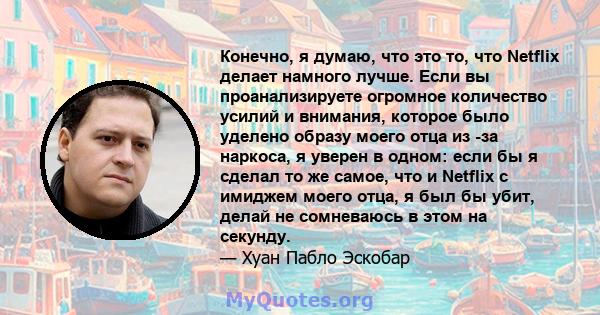 Конечно, я думаю, что это то, что Netflix делает намного лучше. Если вы проанализируете огромное количество усилий и внимания, которое было уделено образу моего отца из -за наркоса, я уверен в одном: если бы я сделал то 