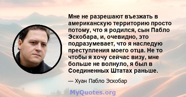 Мне не разрешают въезжать в американскую территорию просто потому, что я родился, сын Пабло Эскобара, и, очевидно, это подразумевает, что я наследую преступления моего отца. Не то чтобы я хочу сейчас визу, мне больше не 