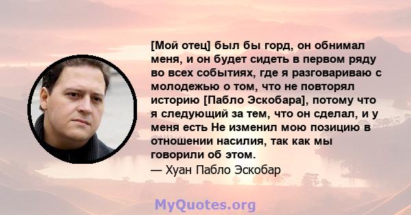 [Мой отец] был бы горд, он обнимал меня, и он будет сидеть в первом ряду во всех событиях, где я разговариваю с молодежью о том, что не повторял историю [Пабло Эскобара], потому что я следующий за тем, что он сделал, и