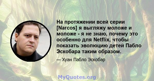 На протяжении всей серии [Narcos] я выгляжу моложе и моложе - я не знаю, почему это особенно для Netflix, чтобы показать эволюцию детей Пабло Эскобара таким образом.