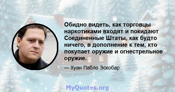 Обидно видеть, как торговцы наркотиками входят и покидают Соединенные Штаты, как будто ничего, в дополнение к тем, кто покупает оружие и огнестрельное оружие.