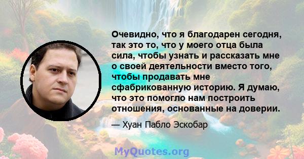 Очевидно, что я благодарен сегодня, так это то, что у моего отца была сила, чтобы узнать и рассказать мне о своей деятельности вместо того, чтобы продавать мне сфабрикованную историю. Я думаю, что это помогло нам