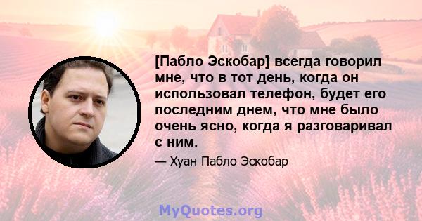 [Пабло Эскобар] всегда говорил мне, что в тот день, когда он использовал телефон, будет его последним днем, что мне было очень ясно, когда я разговаривал с ним.