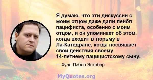 Я думаю, что эти дискуссии с моим отцом даже дали лейбл пацифиста, особенно с моим отцом, и он упоминает об этом, когда входит в тюрьму в Ла-Катедрале, когда посвящает свои действия своему 14-летнему пацицистскому сыну.