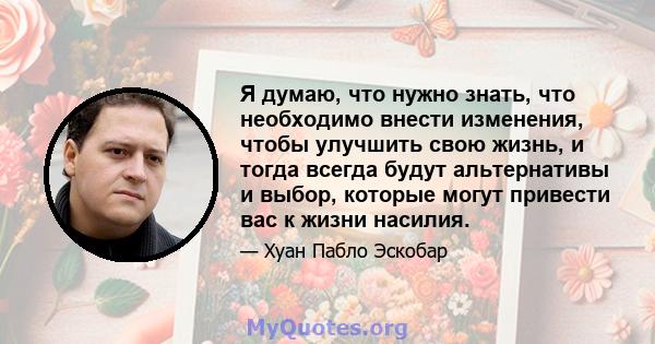 Я думаю, что нужно знать, что необходимо внести изменения, чтобы улучшить свою жизнь, и тогда всегда будут альтернативы и выбор, которые могут привести вас к жизни насилия.