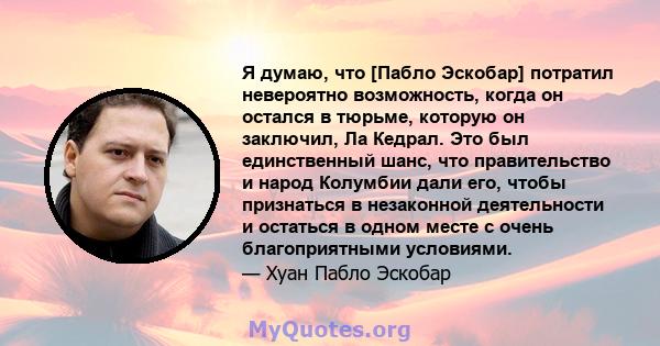 Я думаю, что [Пабло Эскобар] потратил невероятно возможность, когда он остался в тюрьме, которую он заключил, Ла Кедрал. Это был единственный шанс, что правительство и народ Колумбии дали его, чтобы признаться в