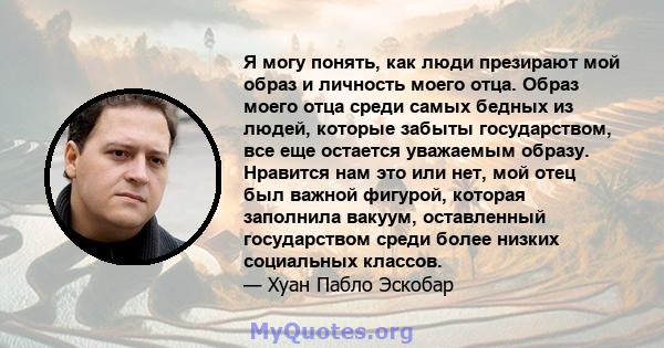 Я могу понять, как люди презирают мой образ и личность моего отца. Образ моего отца среди самых бедных из людей, которые забыты государством, все еще остается уважаемым образу. Нравится нам это или нет, мой отец был