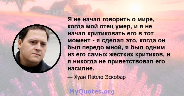 Я не начал говорить о мире, когда мой отец умер, и я не начал критиковать его в тот момент - я сделал это, когда он был передо мной, я был одним из его самых жестких критиков, и я никогда не приветствовал его насилие.