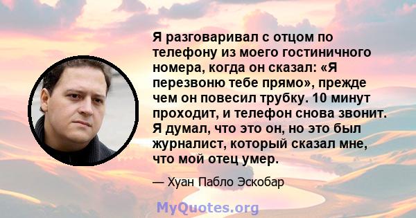 Я разговаривал с отцом по телефону из моего гостиничного номера, когда он сказал: «Я перезвоню тебе прямо», прежде чем он повесил трубку. 10 минут проходит, и телефон снова звонит. Я думал, что это он, но это был