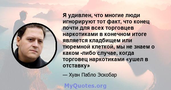 Я удивлен, что многие люди игнорируют тот факт, что конец почти для всех торговцев наркотиками в конечном итоге является кладбищем или тюремной клеткой, мы не знаем о каком -либо случае, когда торговец наркотиками «ушел 