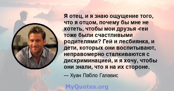 Я отец, и я знаю ощущение того, что я отцом, почему бы мне не хотеть, чтобы мои друзья -геи тоже были счастливыми родителями? Гей и лесбиянка, и дети, которых они воспитывают, неправомерно сталкиваются с дискриминацией, 