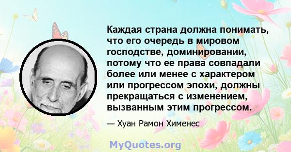 Каждая страна должна понимать, что его очередь в мировом господстве, доминировании, потому что ее права совпадали более или менее с характером или прогрессом эпохи, должны прекращаться с изменением, вызванным этим