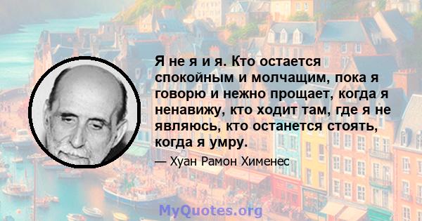 Я не я и я. Кто остается спокойным и молчащим, пока я говорю и нежно прощает, когда я ненавижу, кто ходит там, где я не являюсь, кто останется стоять, когда я умру.