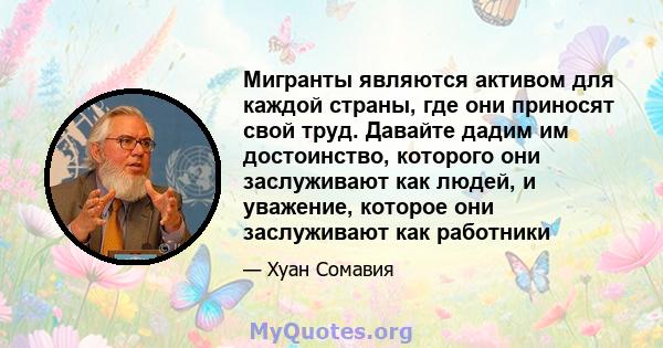 Мигранты являются активом для каждой страны, где они приносят свой труд. Давайте дадим им достоинство, которого они заслуживают как людей, и уважение, которое они заслуживают как работники