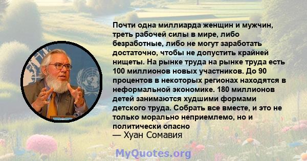 Почти одна миллиарда женщин и мужчин, треть рабочей силы в мире, либо безработные, либо не могут заработать достаточно, чтобы не допустить крайней нищеты. На рынке труда на рынке труда есть 100 миллионов новых