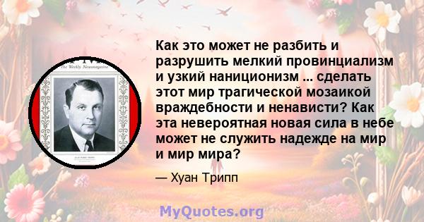 Как это может не разбить и разрушить мелкий провинциализм и узкий наниционизм ... сделать этот мир трагической мозаикой враждебности и ненависти? Как эта невероятная новая сила в небе может не служить надежде на мир и