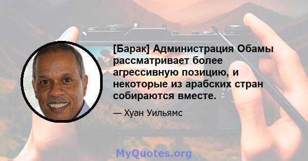 [Барак] Администрация Обамы рассматривает более агрессивную позицию, и некоторые из арабских стран собираются вместе.