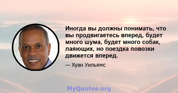 Иногда вы должны понимать, что вы продвигаетесь вперед, будет много шума, будет много собак, лаяющих, но поездка повозки движется вперед.