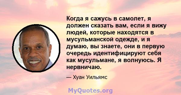 Когда я сажусь в самолет, я должен сказать вам, если я вижу людей, которые находятся в мусульманской одежде, и я думаю, вы знаете, они в первую очередь идентифицируют себя как мусульмане, я волнуюсь. Я нервничаю.