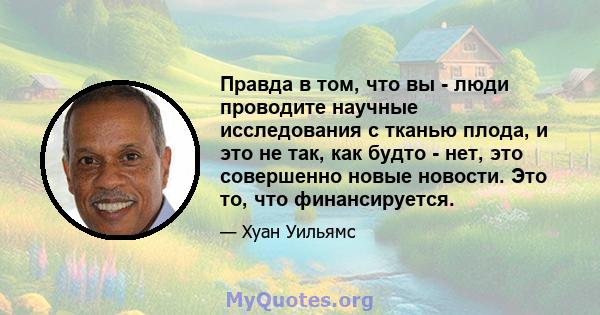 Правда в том, что вы - люди проводите научные исследования с тканью плода, и это не так, как будто - нет, это совершенно новые новости. Это то, что финансируется.