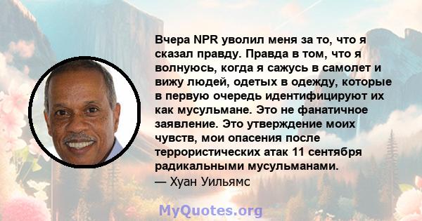 Вчера NPR уволил меня за то, что я сказал правду. Правда в том, что я волнуюсь, когда я сажусь в самолет и вижу людей, одетых в одежду, которые в первую очередь идентифицируют их как мусульмане. Это не фанатичное