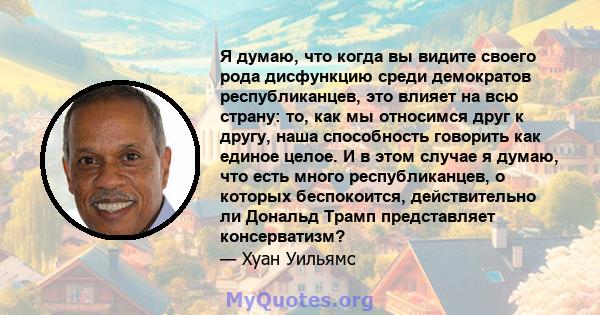 Я думаю, что когда вы видите своего рода дисфункцию среди демократов республиканцев, это влияет на всю страну: то, как мы относимся друг к другу, наша способность говорить как единое целое. И в этом случае я думаю, что