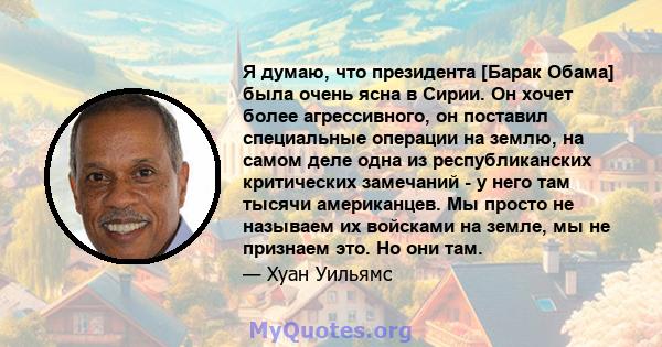 Я думаю, что президента [Барак Обама] была очень ясна в Сирии. Он хочет более агрессивного, он поставил специальные операции на землю, на самом деле одна из республиканских критических замечаний - у него там тысячи