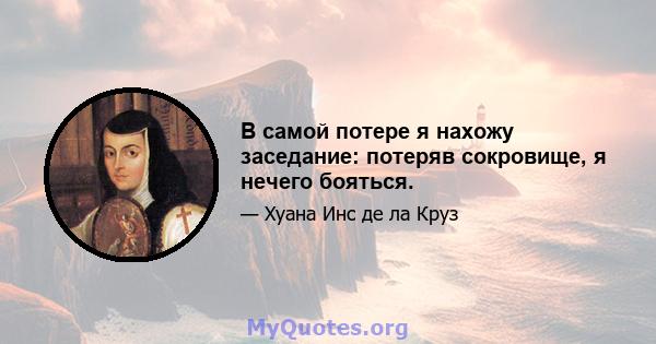 В самой потере я нахожу заседание: потеряв сокровище, я нечего бояться.