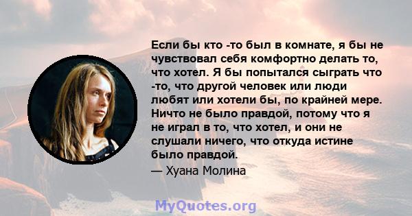 Если бы кто -то был в комнате, я бы не чувствовал себя комфортно делать то, что хотел. Я бы попытался сыграть что -то, что другой человек или люди любят или хотели бы, по крайней мере. Ничто не было правдой, потому что