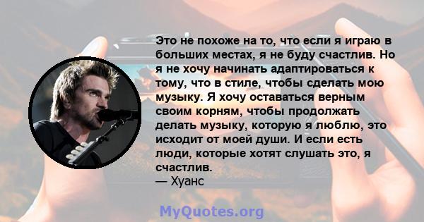 Это не похоже на то, что если я играю в больших местах, я не буду счастлив. Но я не хочу начинать адаптироваться к тому, что в стиле, чтобы сделать мою музыку. Я хочу оставаться верным своим корням, чтобы продолжать