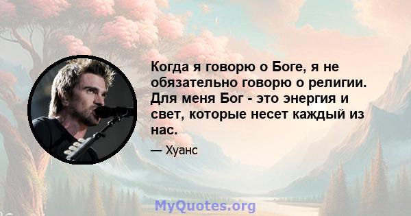 Когда я говорю о Боге, я не обязательно говорю о религии. Для меня Бог - это энергия и свет, которые несет каждый из нас.