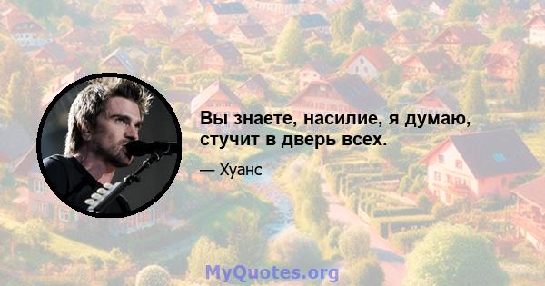 Вы знаете, насилие, я думаю, стучит в дверь всех.