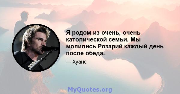 Я родом из очень, очень католической семьи. Мы молились Розарий каждый день после обеда.