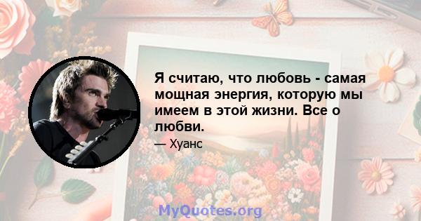 Я считаю, что любовь - самая мощная энергия, которую мы имеем в этой жизни. Все о любви.