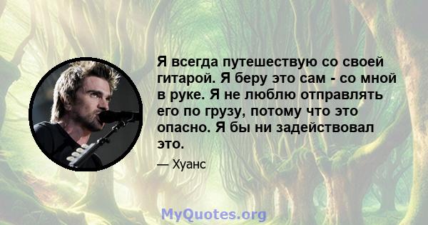 Я всегда путешествую со своей гитарой. Я беру это сам - со мной в руке. Я не люблю отправлять его по грузу, потому что это опасно. Я бы ни задействовал это.