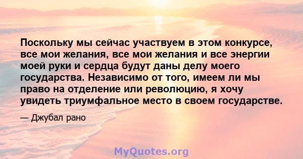 Поскольку мы сейчас участвуем в этом конкурсе, все мои желания, все мои желания и все энергии моей руки и сердца будут даны делу моего государства. Независимо от того, имеем ли мы право на отделение или революцию, я