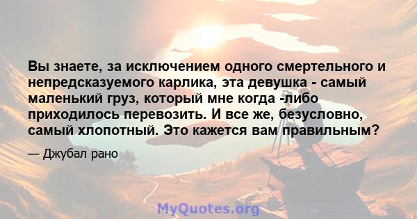 Вы знаете, за исключением одного смертельного и непредсказуемого карлика, эта девушка - самый маленький груз, который мне когда -либо приходилось перевозить. И все же, безусловно, самый хлопотный. Это кажется вам