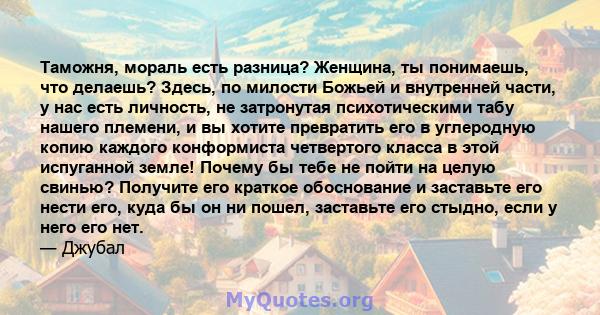 Таможня, мораль есть разница? Женщина, ты понимаешь, что делаешь? Здесь, по милости Божьей и внутренней части, у нас есть личность, не затронутая психотическими табу нашего племени, и вы хотите превратить его в