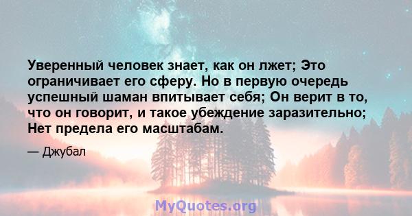 Уверенный человек знает, как он лжет; Это ограничивает его сферу. Но в первую очередь успешный шаман впитывает себя; Он верит в то, что он говорит, и такое убеждение заразительно; Нет предела его масштабам.